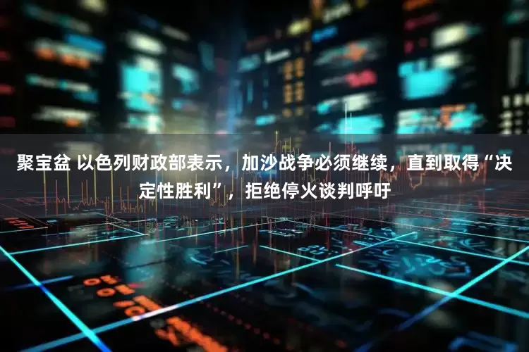 聚宝盆 以色列财政部表示，加沙战争必须继续，直到取得“决定性胜利”，拒绝停火谈判呼吁