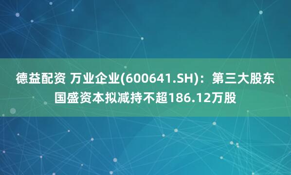德益配资 万业企业(600641.SH)：第三大股东国盛资本拟减持不超186.12万股