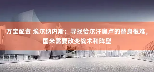 万宝配资 埃尔纳内斯：寻找恰尔汗奥卢的替身很难，国米需要改变战术和阵型