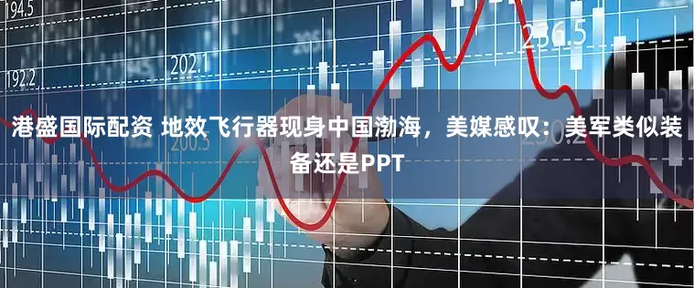 港盛国际配资 地效飞行器现身中国渤海，美媒感叹：美军类似装备还是PPT
