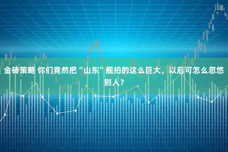金砖策略 你们竟然把“山东”舰拍的这么巨大，以后可怎么忽悠别人？
