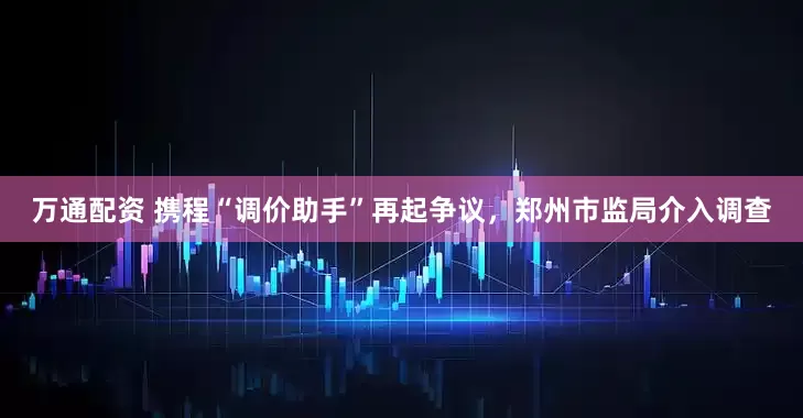 万通配资 携程“调价助手”再起争议，郑州市监局介入调查