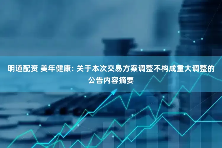 明道配资 美年健康: 关于本次交易方案调整不构成重大调整的公告内容摘要