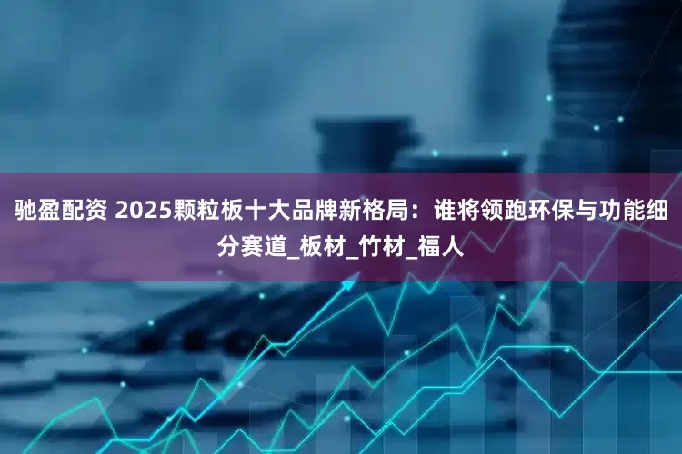 驰盈配资 2025颗粒板十大品牌新格局：谁将领跑环保与功能细分赛道_板材_竹材_福人