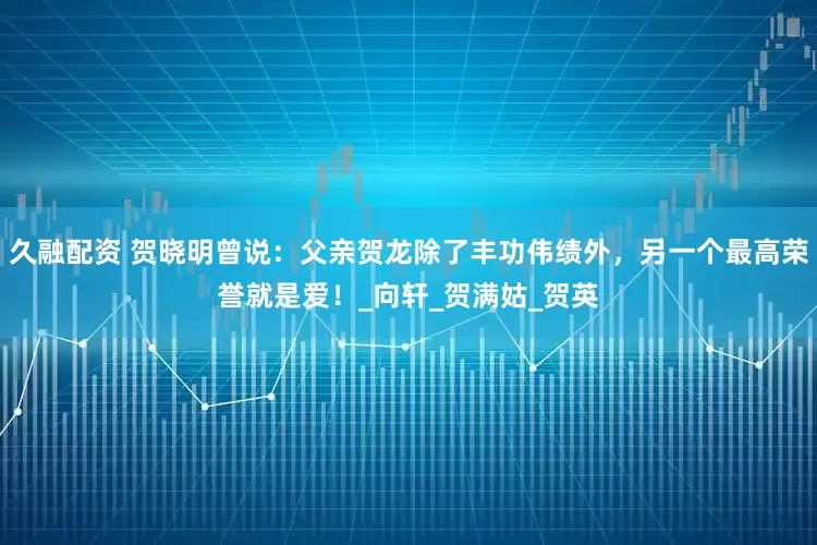 久融配资 贺晓明曾说：父亲贺龙除了丰功伟绩外，另一个最高荣誉就是爱！_向轩_贺满姑_贺英