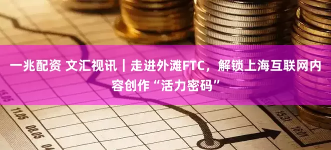 一兆配资 文汇视讯｜走进外滩FTC，解锁上海互联网内容创作“活力密码”