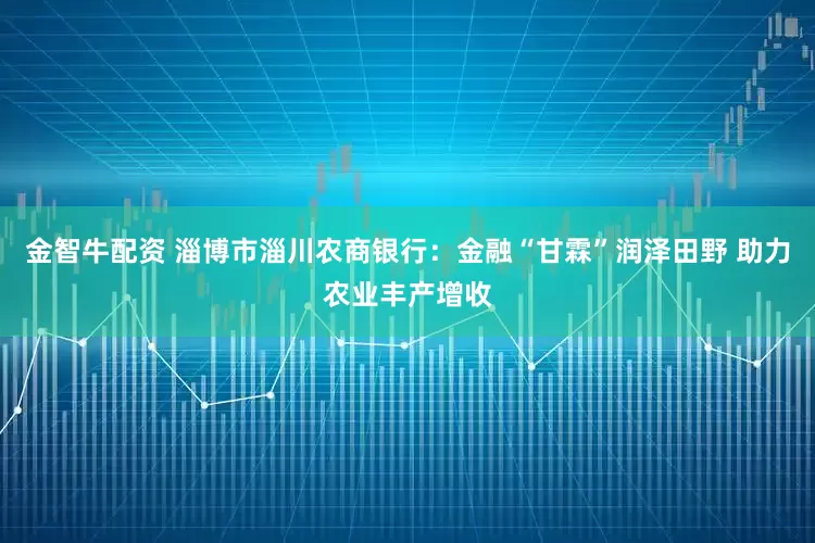 金智牛配资 淄博市淄川农商银行：金融“甘霖”润泽田野 助力农业丰产增收