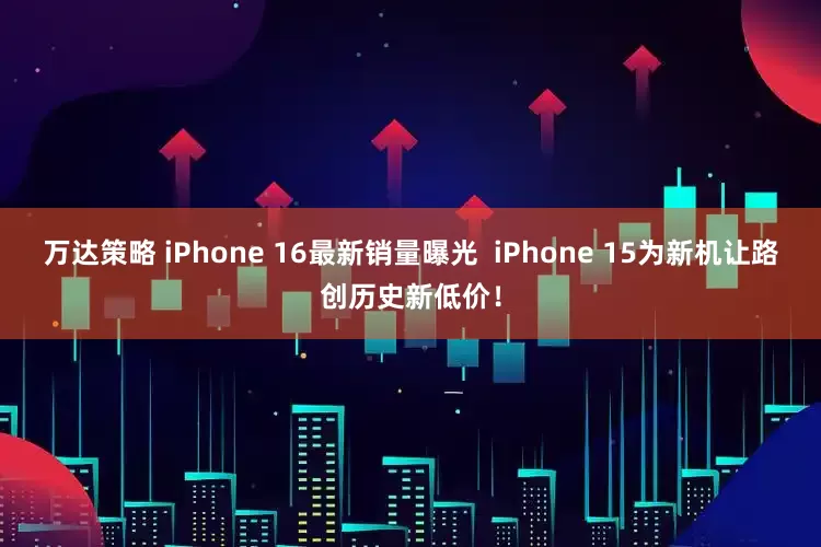 万达策略 iPhone 16最新销量曝光  iPhone 15为新机让路创历史新低价！