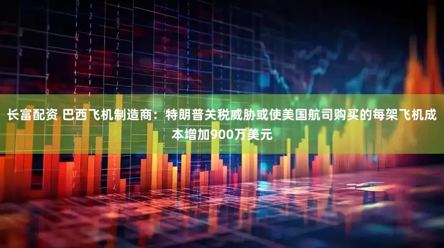 长富配资 巴西飞机制造商：特朗普关税威胁或使美国航司购买的每架飞机成本增加900万美元