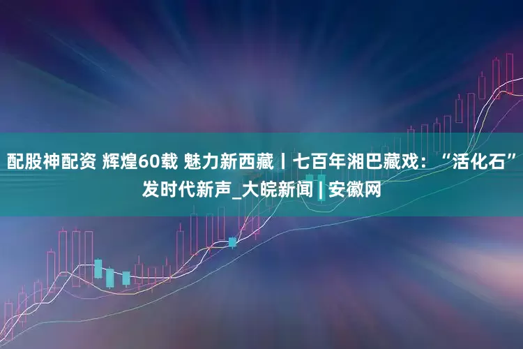 配股神配资 辉煌60载 魅力新西藏丨七百年湘巴藏戏：“活化石”发时代新声_大皖新闻 | 安徽网
