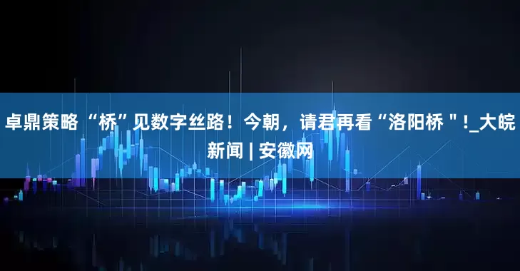 卓鼎策略 “桥”见数字丝路！今朝，请君再看“洛阳桥＂!_大皖新闻 | 安徽网