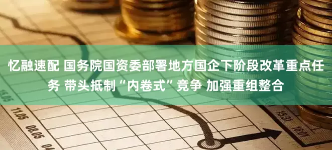 忆融速配 国务院国资委部署地方国企下阶段改革重点任务 带头抵制“内卷式”竞争 加强重组整合