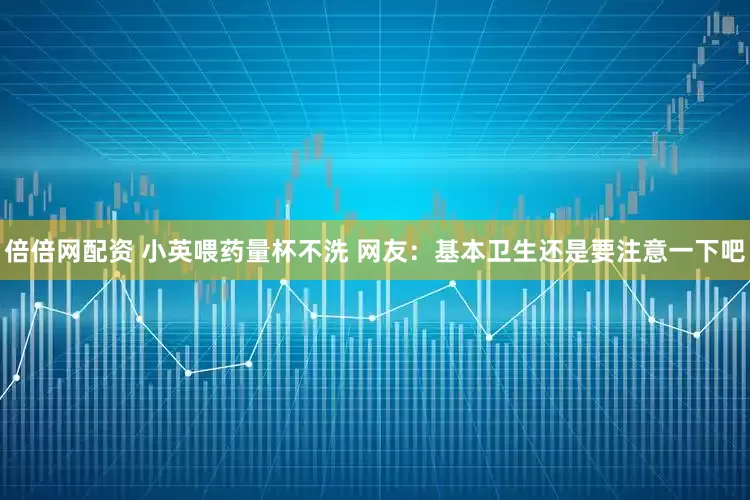 倍倍网配资 小英喂药量杯不洗 网友：基本卫生还是要注意一下吧