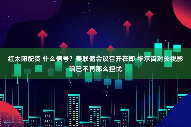 红太阳配资 什么信号？美联储会议召开在即 华尔街对关税影响已不再那么担忧