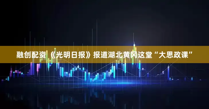 融创配资 《光明日报》报道湖北黄冈这堂“大思政课”