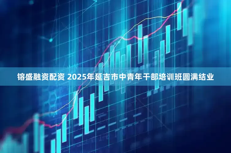镕盛融资配资 2025年延吉市中青年干部培训班圆满结业