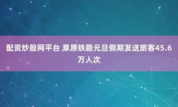 配资炒股网平台 草原铁路元旦假期发送旅客45.6万人次