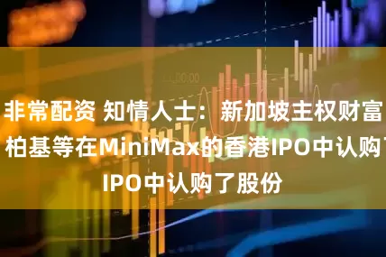 非常配资 知情人士:新加坡主权财富基金、柏基等在MiniMax的香港IPO中认购了股份