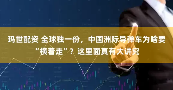 玛世配资 全球独一份，中国洲际导弹车为啥要“横着走”？这里面真有大讲究