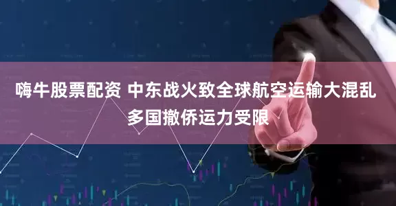 嗨牛股票配资 中东战火致全球航空运输大混乱 多国撤侨运力受限